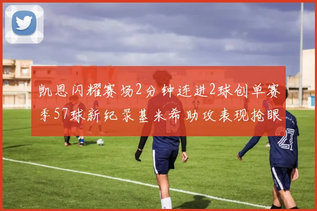 凯恩闪耀赛场2分钟连进2球创单赛季57球新纪录基米希助攻表现抢眼