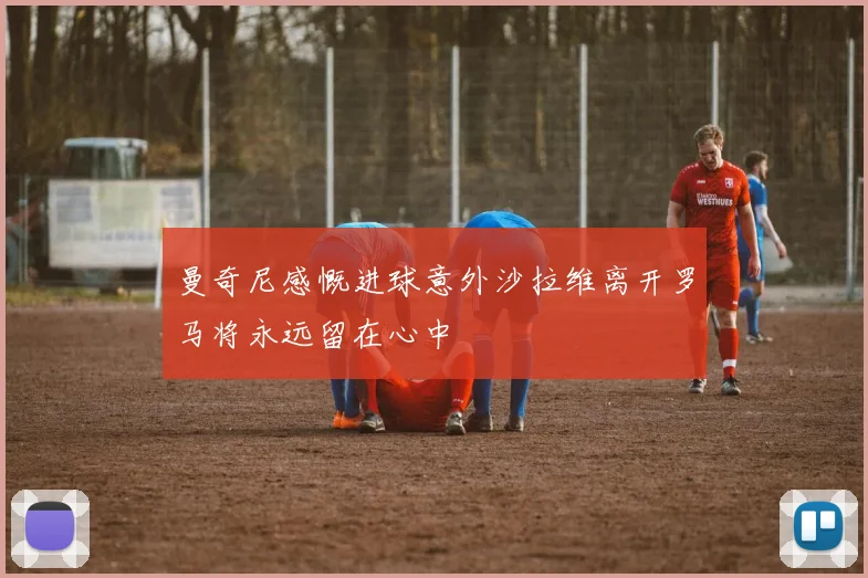 曼奇尼感慨进球意外沙拉维离开罗马将永远留在心中
