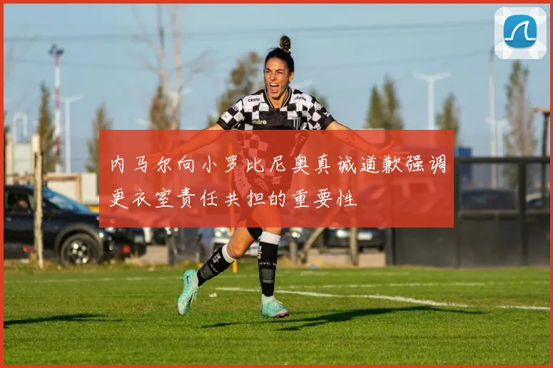 内马尔向小罗比尼奥真诚道歉强调更衣室责任共担的重要性
