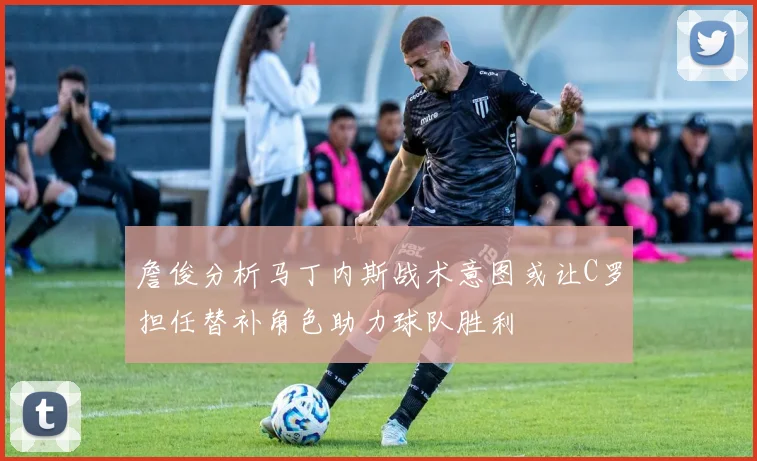 詹俊分析马丁内斯战术意图或让C罗担任替补角色助力球队胜利
