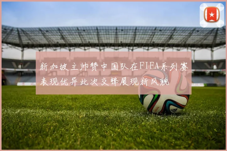 新加坡主帅赞中国队在FIFA系列赛表现优异此次交锋展现新风貌