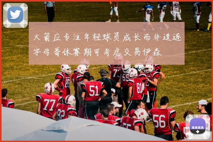 火箭应专注年轻球员成长而非追逐字母哥休赛期可考虑交易伊森
