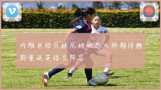 内维尔称贝林厄姆状态火热期待赖斯重返英格兰阵容