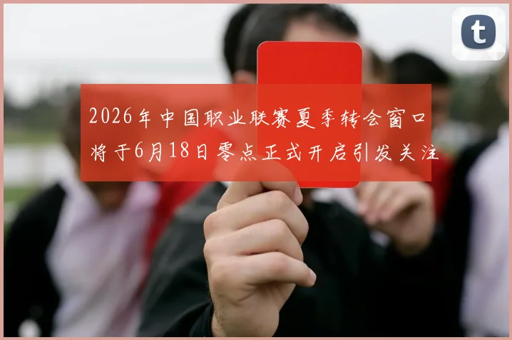 2026年中国职业联赛夏季转会窗口将于6月18日零点正式开启引发关注