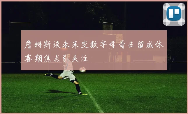 詹姆斯谈未来变数字母哥去留成休赛期焦点引关注