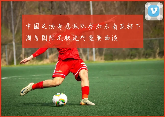 中国足协考虑派队参加东南亚杯下周与国际足联进行重要面谈