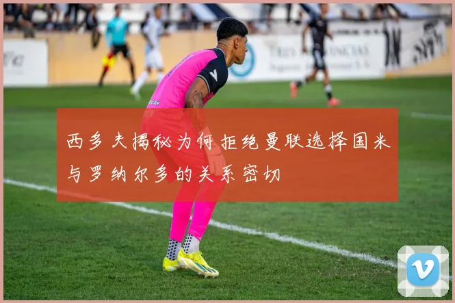 西多夫揭秘为何拒绝曼联选择国米与罗纳尔多的关系密切