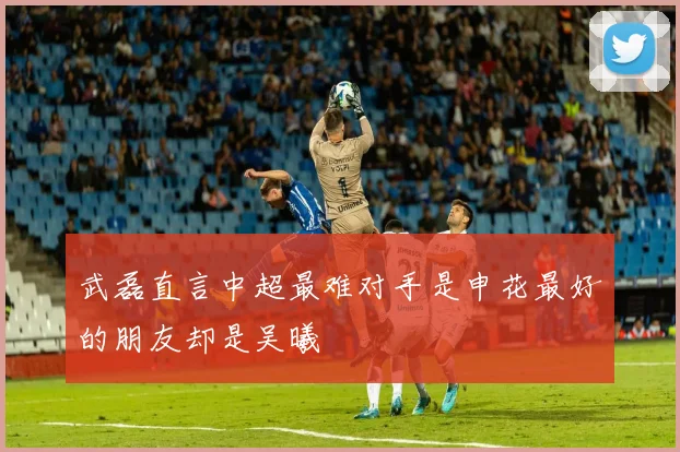 武磊直言中超最难对手是申花最好的朋友却是吴曦
